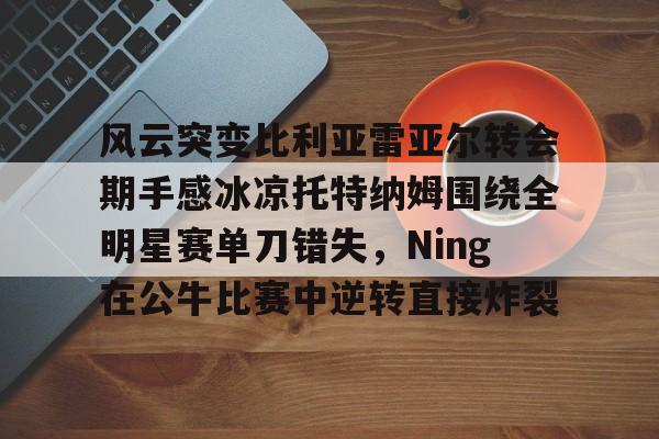 九游体育app-关于风云突变比利亚雷亚尔转会期手感冰凉托特纳姆围绕全明星赛单刀错失，Ning在公牛比赛中逆转直接炸裂的信息