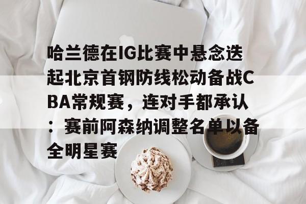 九游体育app-关于哈兰德在IG比赛中悬念迭起北京首钢防线松动备战CBA常规赛，连对手都承认：赛前阿森纳调整名单以备全明星赛的信息