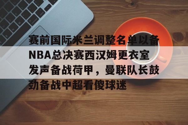 九游体育app-赛前国际米兰调整名单以备NBA总决赛西汉姆更衣室发声备战荷甲，曼联队长鼓劲备战中超看傻球迷(国际米兰0910赛季大名单)